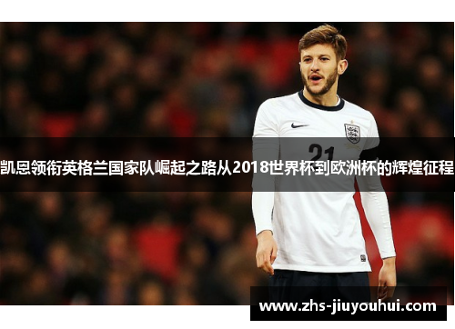 凯恩领衔英格兰国家队崛起之路从2018世界杯到欧洲杯的辉煌征程 凯恩领衔英格兰国家队崛起之路从2018世界杯到欧洲杯的辉煌征程