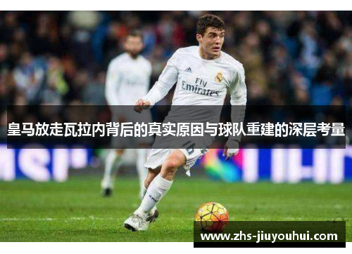 皇马放走瓦拉内背后的真实原因与球队重建的深层考量 皇马放走瓦拉内背后的真实原因与球队重建的深层考量