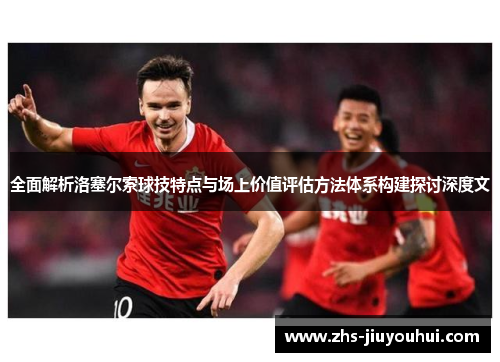 全面解析洛塞尔索球技特点与场上价值评估方法体系构建探讨深度文 全面解析洛塞尔索球技特点与场上价值评估方法体系构建探讨深度文