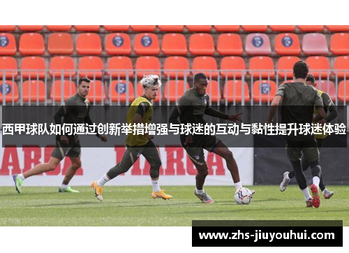西甲球队如何通过创新举措增强与球迷的互动与黏性提升球迷体验