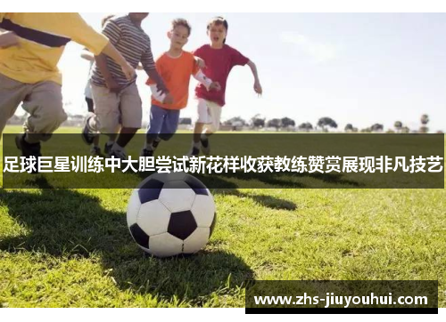 足球巨星训练中大胆尝试新花样收获教练赞赏展现非凡技艺 足球巨星训练中大胆尝试新花样收获教练赞赏展现非凡技艺