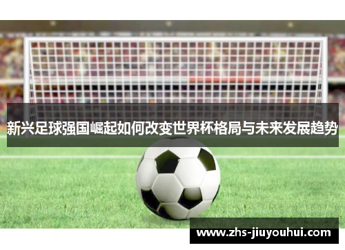 新兴足球强国崛起如何改变世界杯格局与未来发展趋势