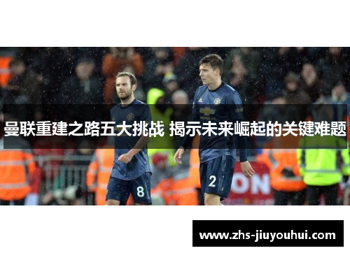 曼联重建之路五大挑战 揭示未来崛起的关键难题