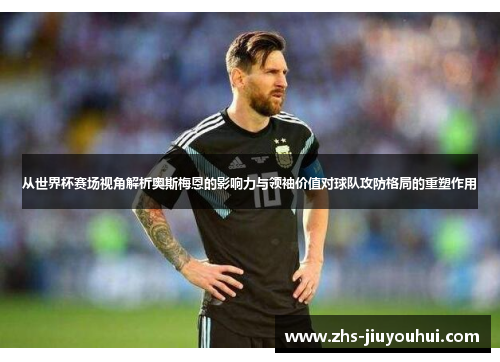 从世界杯赛场视角解析奥斯梅恩的影响力与领袖价值对球队攻防格局的重塑作用