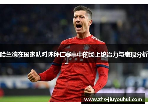 哈兰德在国家队对阵拜仁赛事中的场上统治力与表现分析