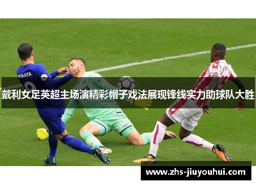 戴利女足英超主场演精彩帽子戏法展现锋线实力助球队大胜
