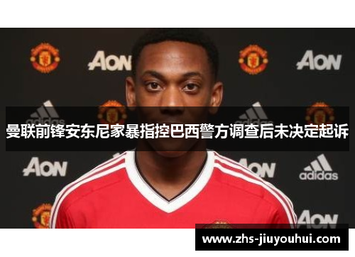 曼联前锋安东尼家暴指控巴西警方调查后未决定起诉