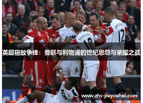 英超宿敌争锋：曼联与利物浦的世纪恩怨与荣耀之战