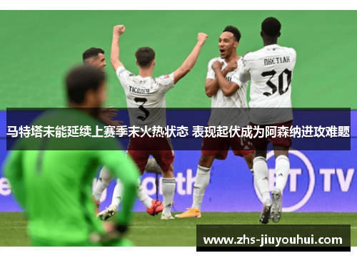 马特塔未能延续上赛季末火热状态 表现起伏成为阿森纳进攻难题