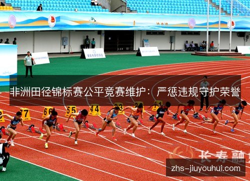 非洲田径锦标赛公平竞赛维护:严惩违规守护荣誉 非洲田径锦标赛公平竞赛维护:严惩违规守护荣誉